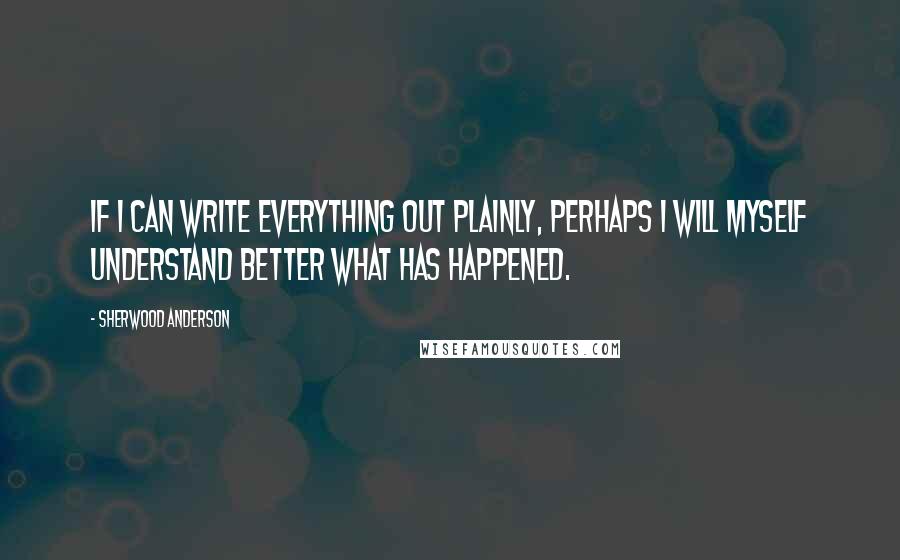 Sherwood Anderson Quotes: If I can write everything out plainly, perhaps I will myself understand better what has happened.