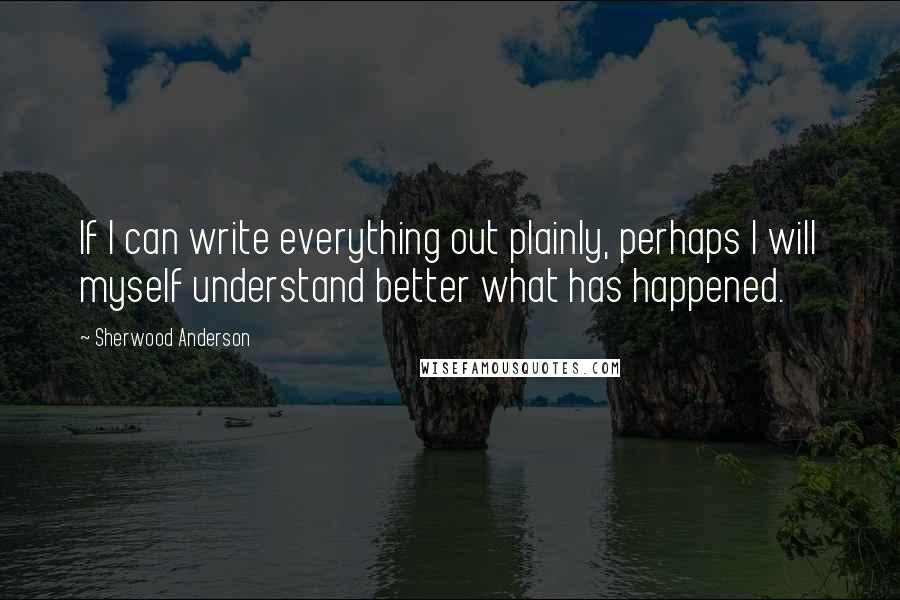 Sherwood Anderson Quotes: If I can write everything out plainly, perhaps I will myself understand better what has happened.