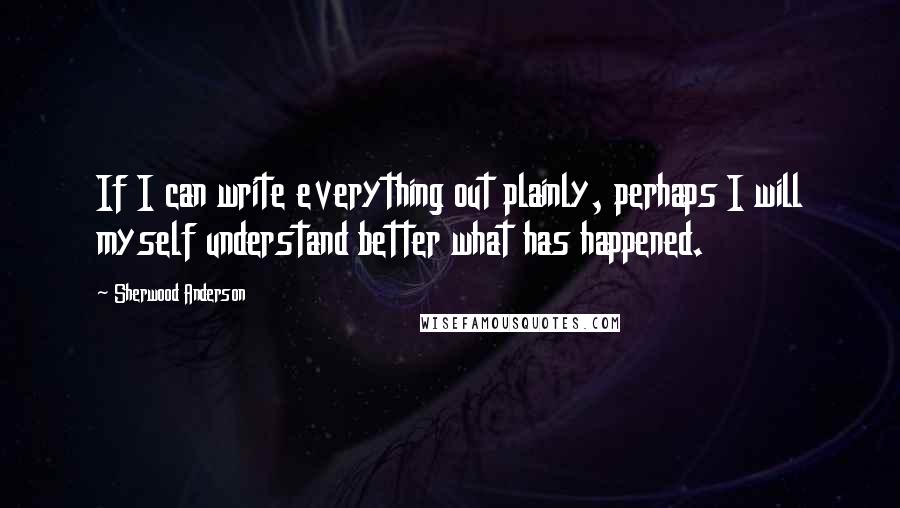 Sherwood Anderson Quotes: If I can write everything out plainly, perhaps I will myself understand better what has happened.