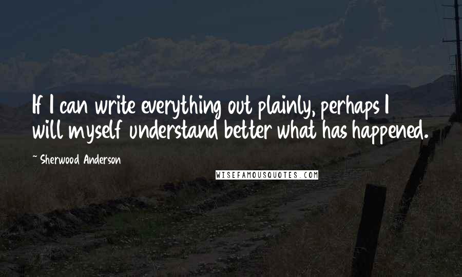 Sherwood Anderson Quotes: If I can write everything out plainly, perhaps I will myself understand better what has happened.