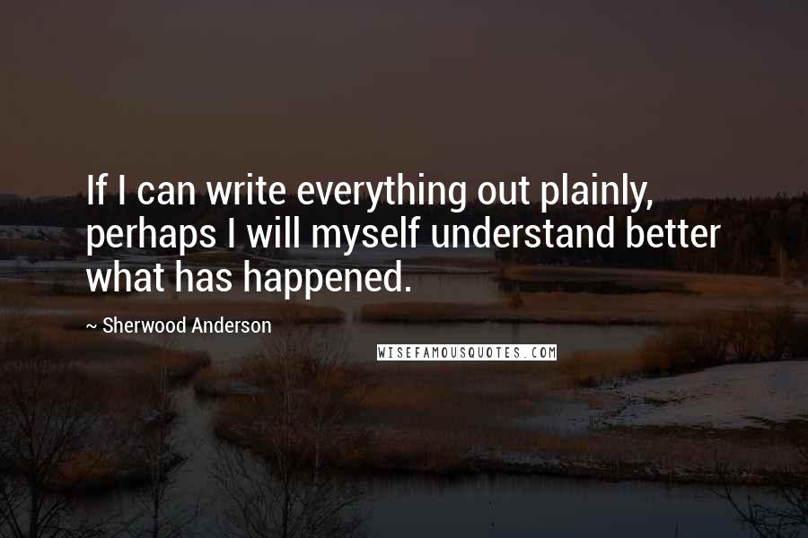 Sherwood Anderson Quotes: If I can write everything out plainly, perhaps I will myself understand better what has happened.