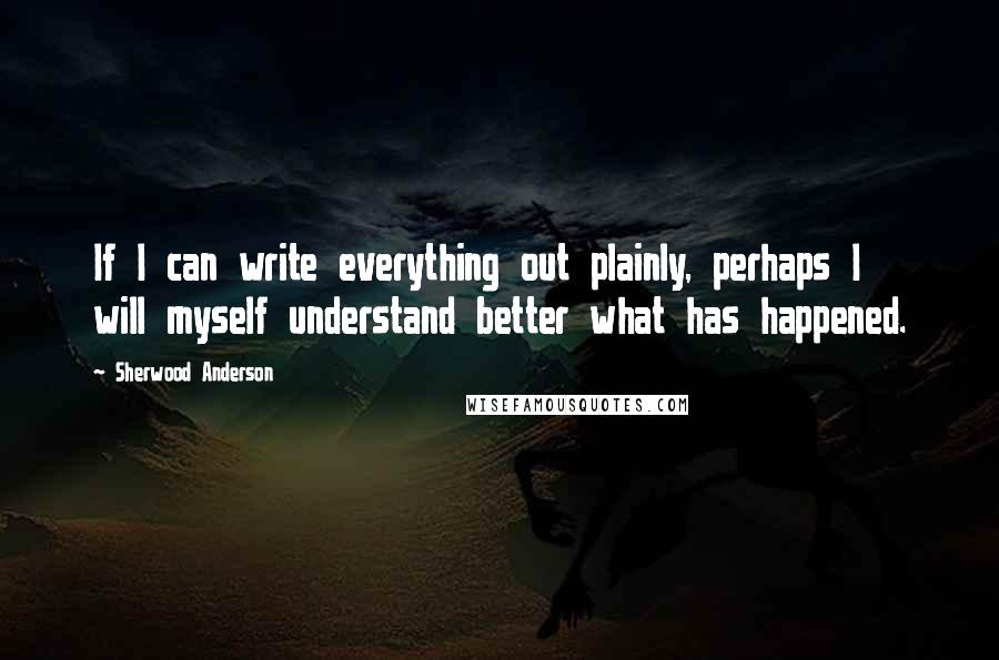 Sherwood Anderson Quotes: If I can write everything out plainly, perhaps I will myself understand better what has happened.