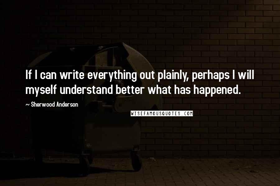 Sherwood Anderson Quotes: If I can write everything out plainly, perhaps I will myself understand better what has happened.