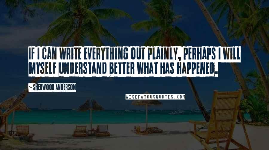Sherwood Anderson Quotes: If I can write everything out plainly, perhaps I will myself understand better what has happened.