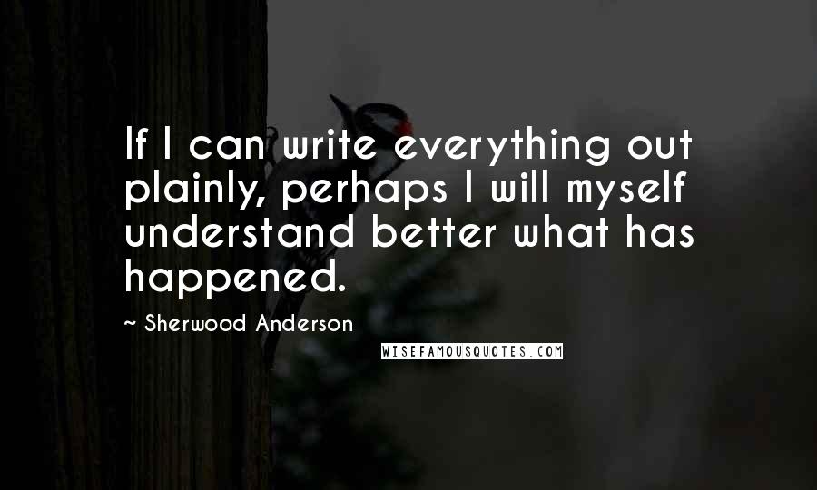 Sherwood Anderson Quotes: If I can write everything out plainly, perhaps I will myself understand better what has happened.