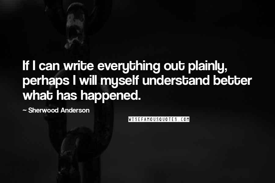 Sherwood Anderson Quotes: If I can write everything out plainly, perhaps I will myself understand better what has happened.