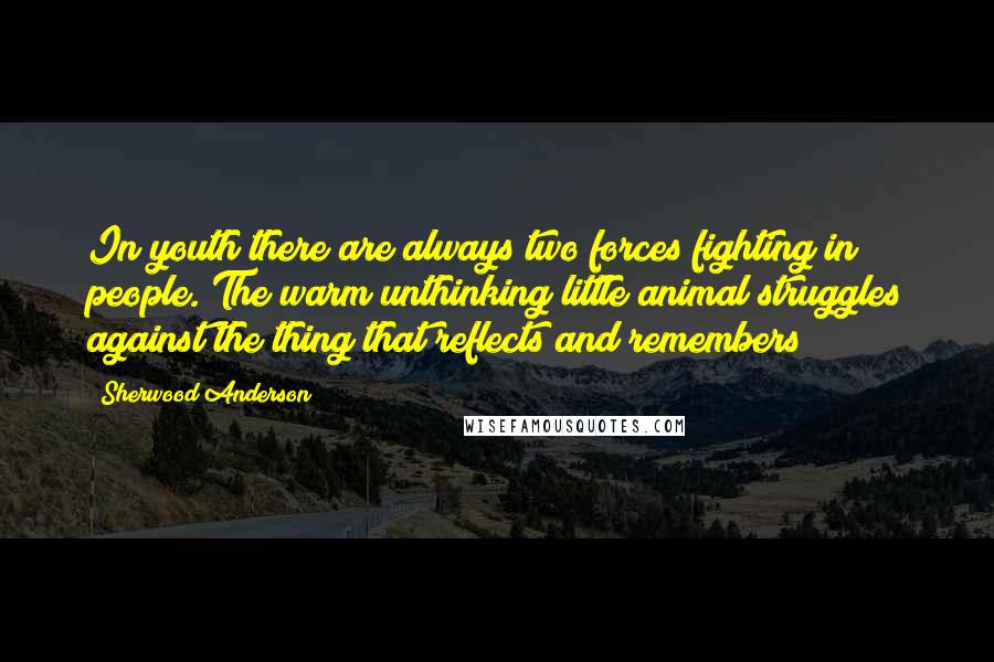 Sherwood Anderson Quotes: In youth there are always two forces fighting in people. The warm unthinking little animal struggles against the thing that reflects and remembers