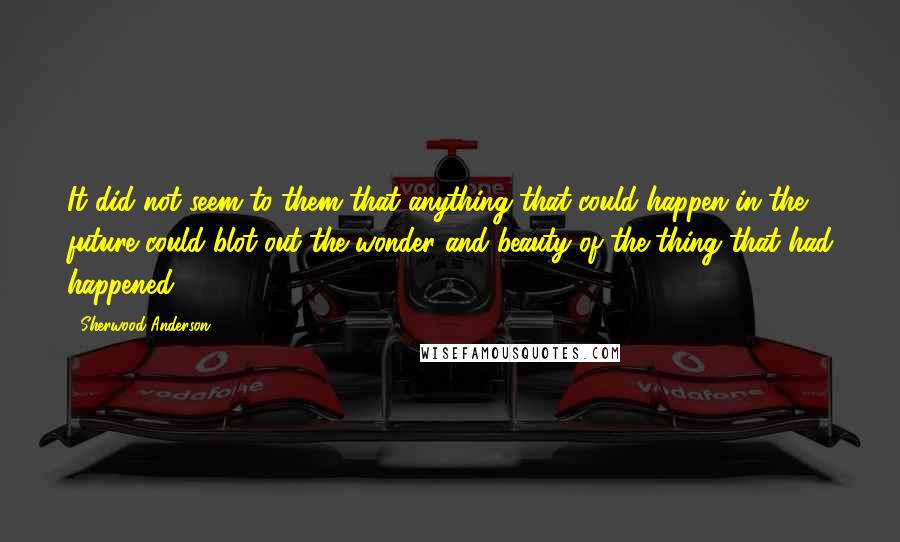 Sherwood Anderson Quotes: It did not seem to them that anything that could happen in the future could blot out the wonder and beauty of the thing that had happened.