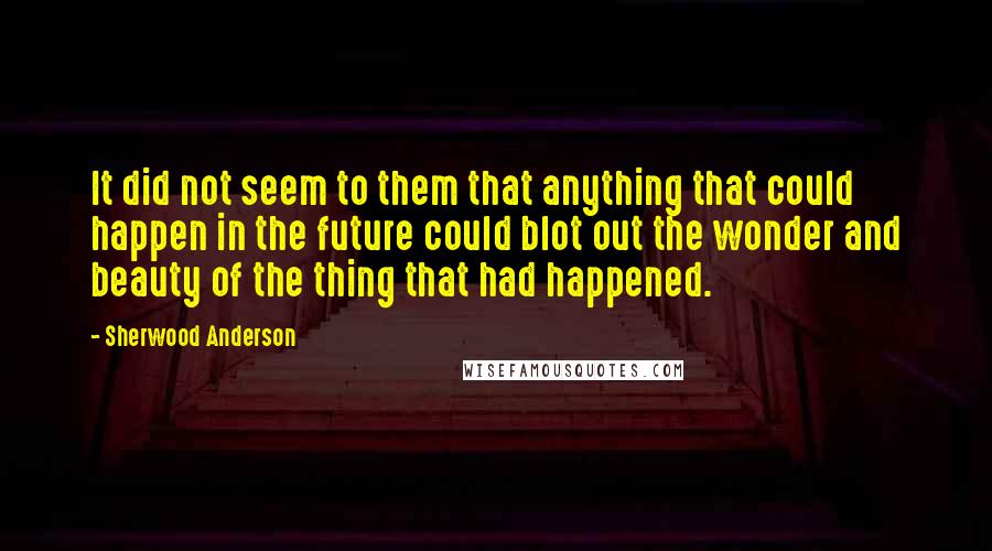 Sherwood Anderson Quotes: It did not seem to them that anything that could happen in the future could blot out the wonder and beauty of the thing that had happened.