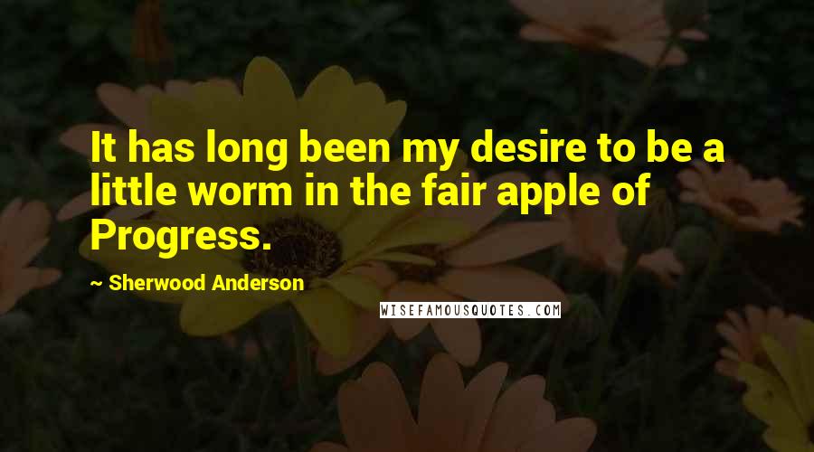 Sherwood Anderson Quotes: It has long been my desire to be a little worm in the fair apple of Progress.