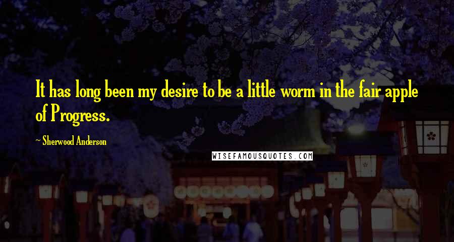 Sherwood Anderson Quotes: It has long been my desire to be a little worm in the fair apple of Progress.