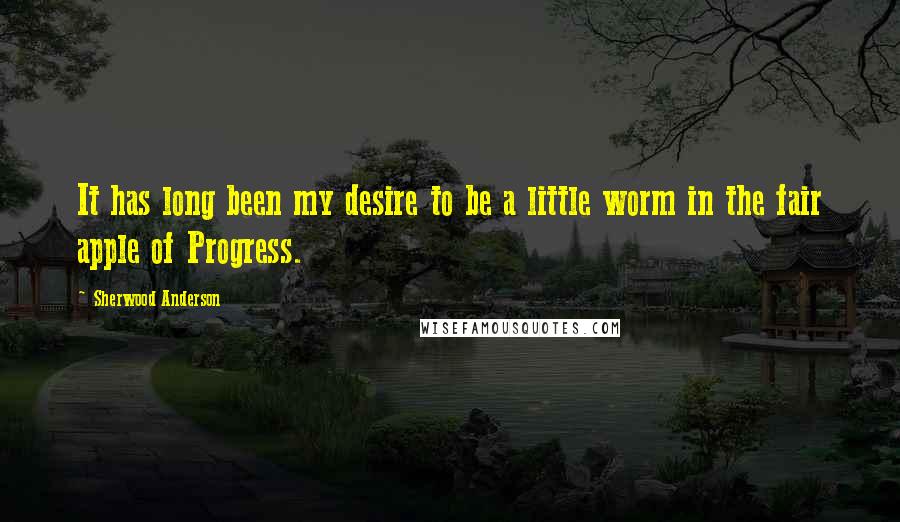 Sherwood Anderson Quotes: It has long been my desire to be a little worm in the fair apple of Progress.
