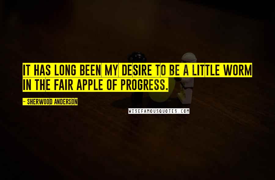 Sherwood Anderson Quotes: It has long been my desire to be a little worm in the fair apple of Progress.
