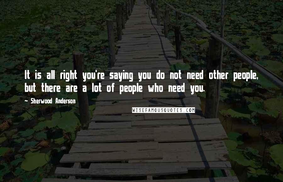 Sherwood Anderson Quotes: It is all right you're saying you do not need other people, but there are a lot of people who need you.