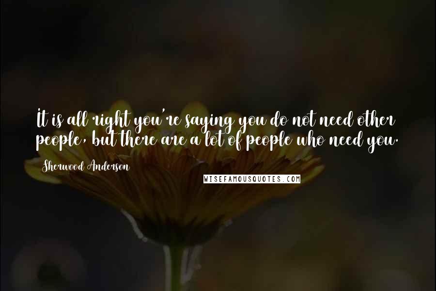 Sherwood Anderson Quotes: It is all right you're saying you do not need other people, but there are a lot of people who need you.