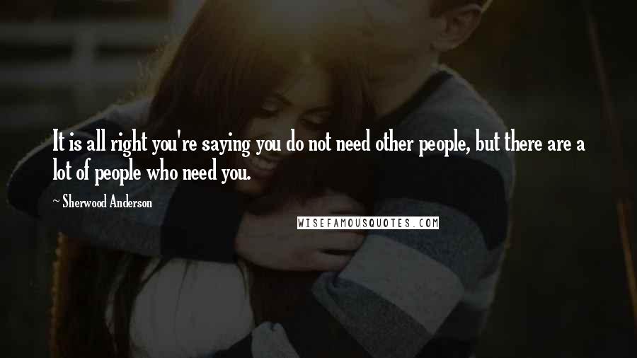 Sherwood Anderson Quotes: It is all right you're saying you do not need other people, but there are a lot of people who need you.