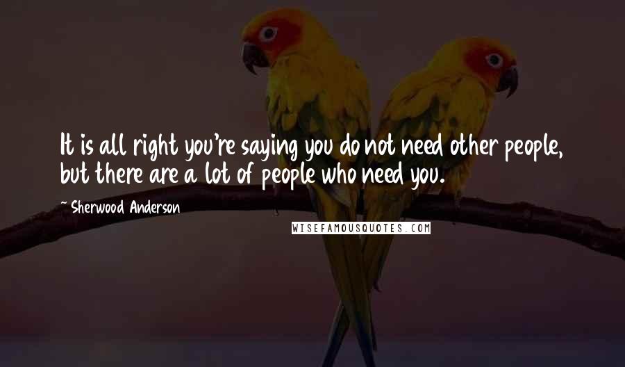 Sherwood Anderson Quotes: It is all right you're saying you do not need other people, but there are a lot of people who need you.