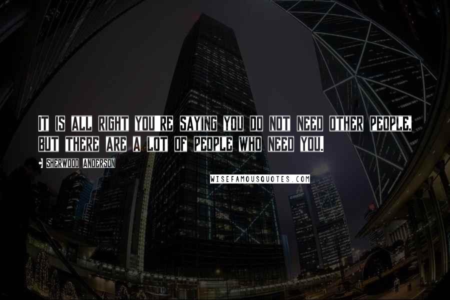 Sherwood Anderson Quotes: It is all right you're saying you do not need other people, but there are a lot of people who need you.
