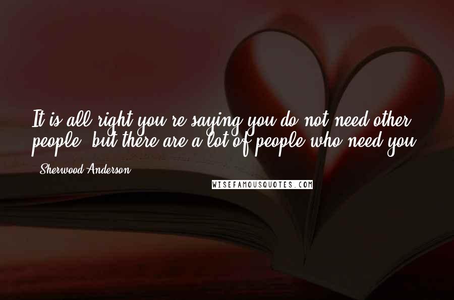 Sherwood Anderson Quotes: It is all right you're saying you do not need other people, but there are a lot of people who need you.