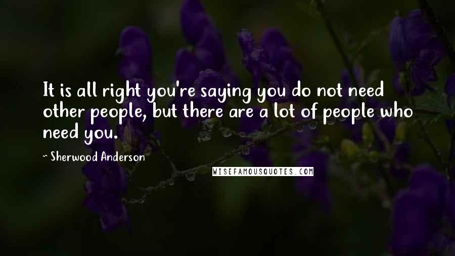 Sherwood Anderson Quotes: It is all right you're saying you do not need other people, but there are a lot of people who need you.