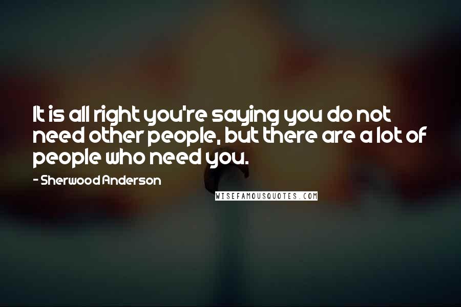 Sherwood Anderson Quotes: It is all right you're saying you do not need other people, but there are a lot of people who need you.