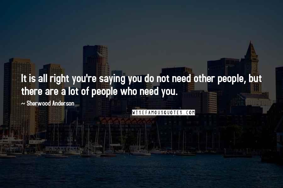 Sherwood Anderson Quotes: It is all right you're saying you do not need other people, but there are a lot of people who need you.