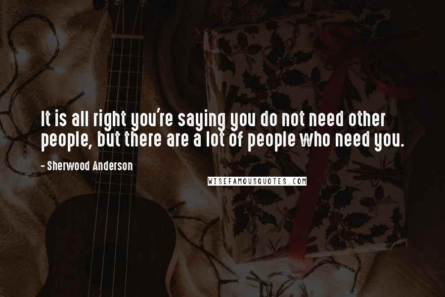 Sherwood Anderson Quotes: It is all right you're saying you do not need other people, but there are a lot of people who need you.