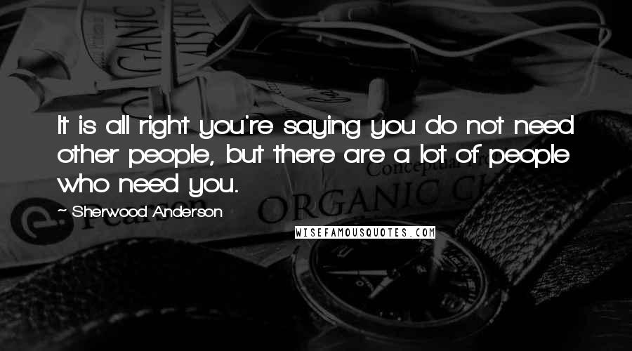 Sherwood Anderson Quotes: It is all right you're saying you do not need other people, but there are a lot of people who need you.