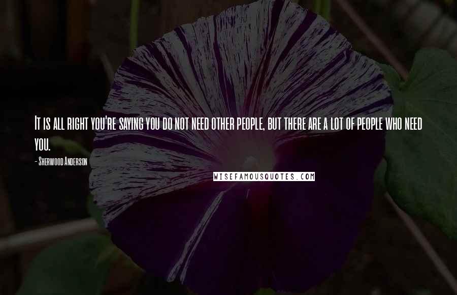 Sherwood Anderson Quotes: It is all right you're saying you do not need other people, but there are a lot of people who need you.