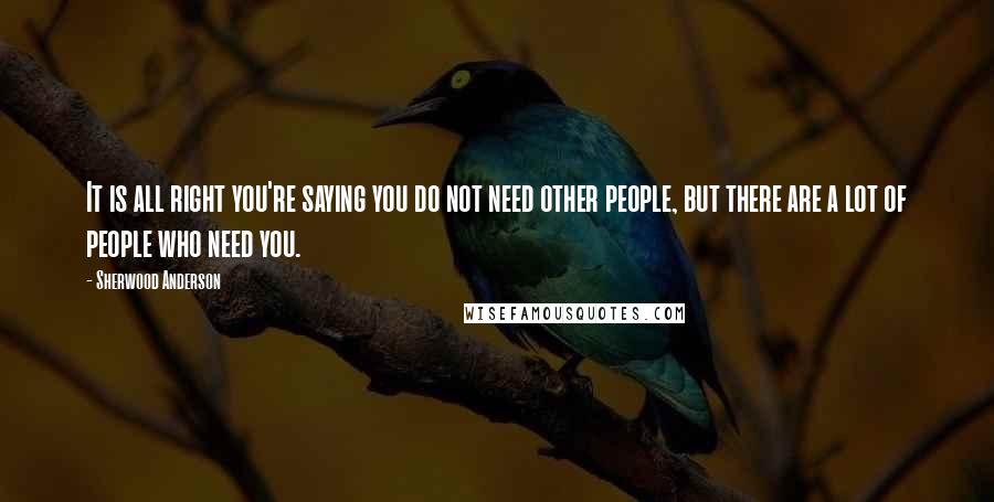 Sherwood Anderson Quotes: It is all right you're saying you do not need other people, but there are a lot of people who need you.