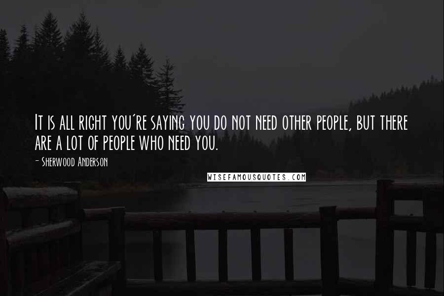 Sherwood Anderson Quotes: It is all right you're saying you do not need other people, but there are a lot of people who need you.