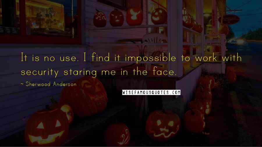 Sherwood Anderson Quotes: It is no use. I find it impossible to work with security staring me in the face.