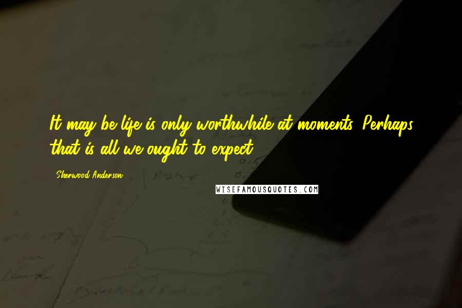 Sherwood Anderson Quotes: It may be life is only worthwhile at moments. Perhaps that is all we ought to expect.