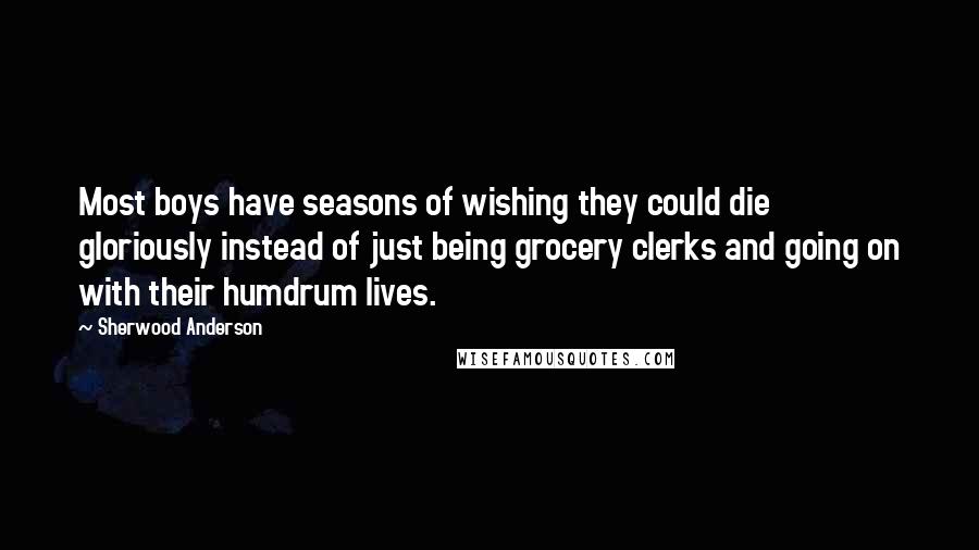 Sherwood Anderson Quotes: Most boys have seasons of wishing they could die gloriously instead of just being grocery clerks and going on with their humdrum lives.