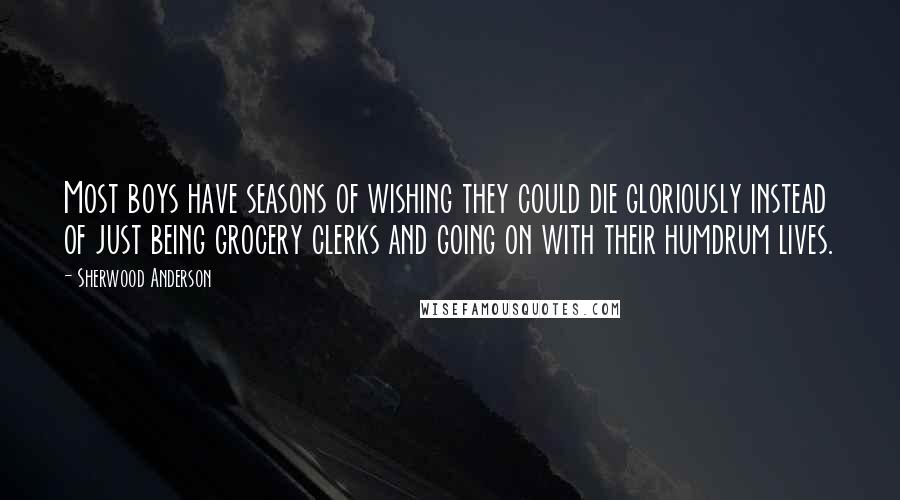 Sherwood Anderson Quotes: Most boys have seasons of wishing they could die gloriously instead of just being grocery clerks and going on with their humdrum lives.