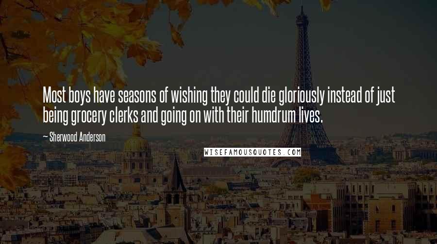 Sherwood Anderson Quotes: Most boys have seasons of wishing they could die gloriously instead of just being grocery clerks and going on with their humdrum lives.