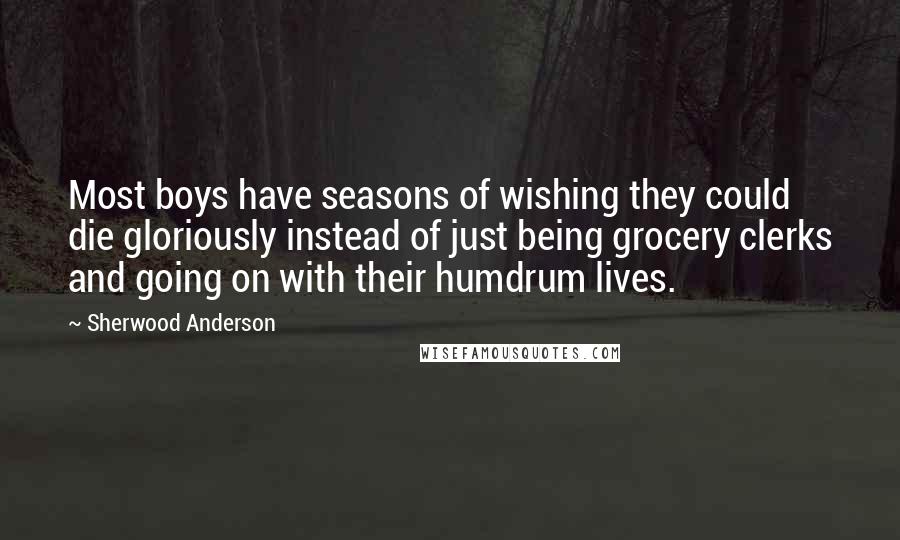 Sherwood Anderson Quotes: Most boys have seasons of wishing they could die gloriously instead of just being grocery clerks and going on with their humdrum lives.