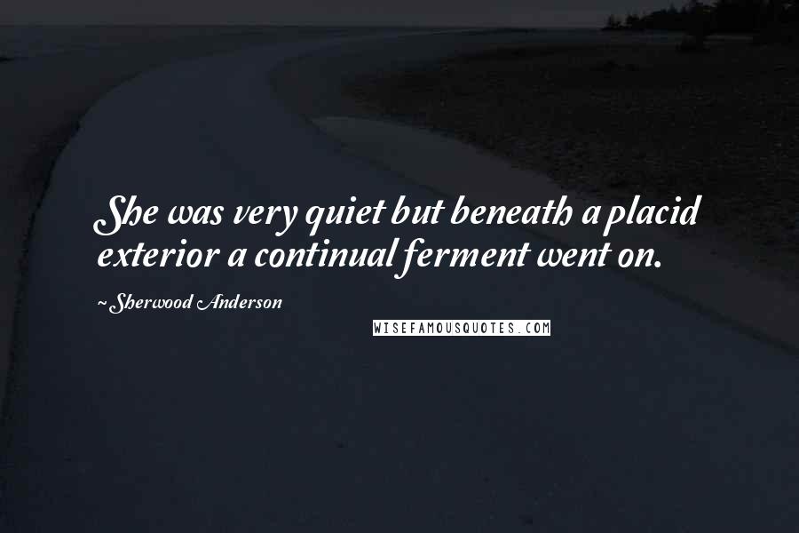 Sherwood Anderson Quotes: She was very quiet but beneath a placid exterior a continual ferment went on.