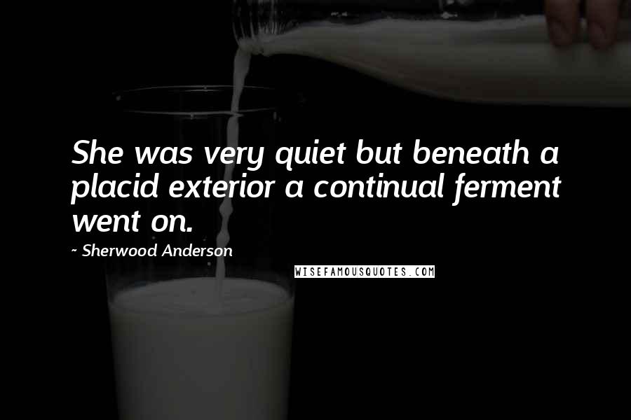 Sherwood Anderson Quotes: She was very quiet but beneath a placid exterior a continual ferment went on.