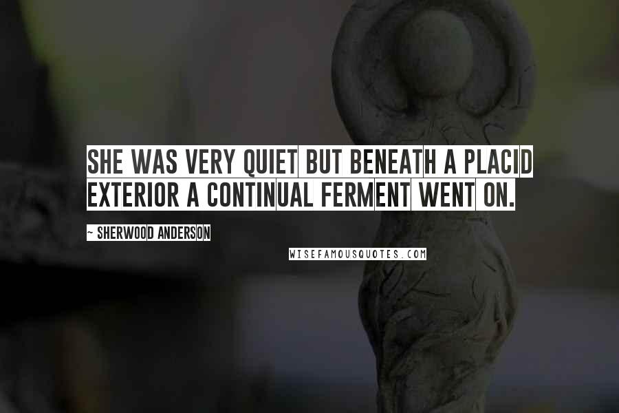 Sherwood Anderson Quotes: She was very quiet but beneath a placid exterior a continual ferment went on.