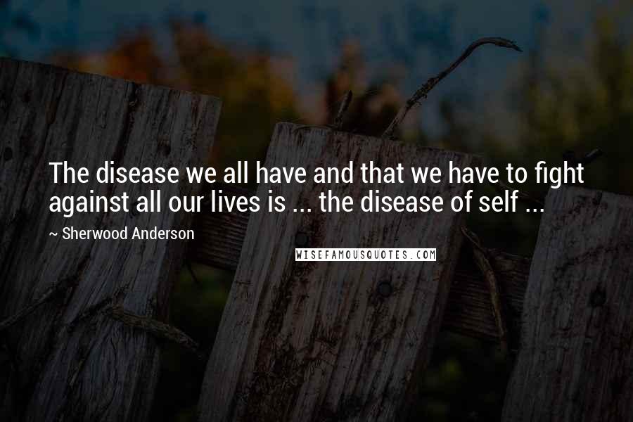 Sherwood Anderson Quotes: The disease we all have and that we have to fight against all our lives is ... the disease of self ...