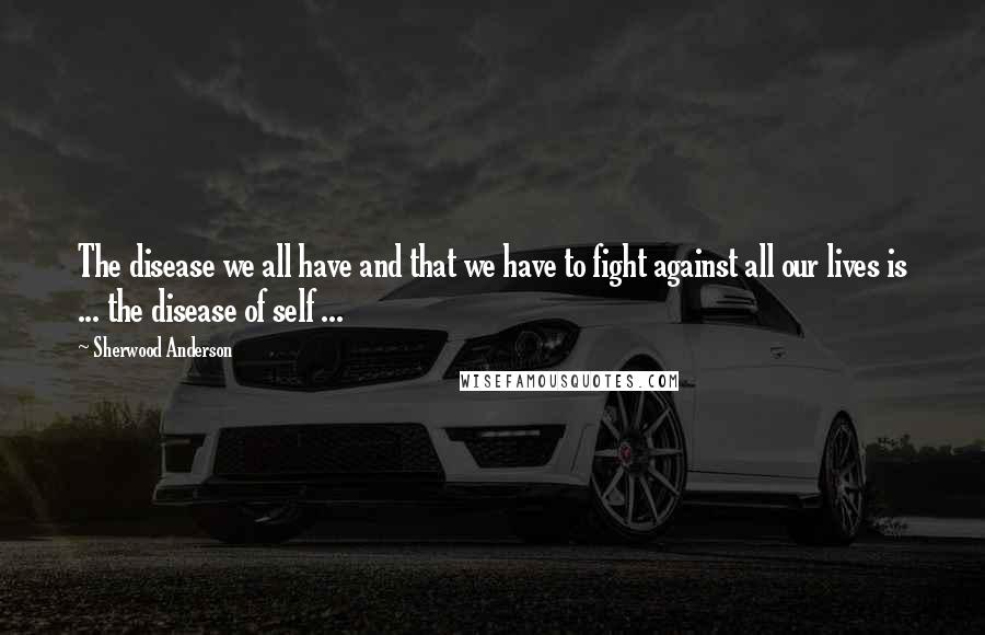 Sherwood Anderson Quotes: The disease we all have and that we have to fight against all our lives is ... the disease of self ...