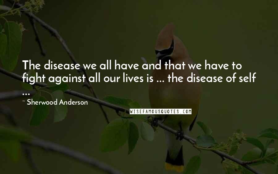 Sherwood Anderson Quotes: The disease we all have and that we have to fight against all our lives is ... the disease of self ...