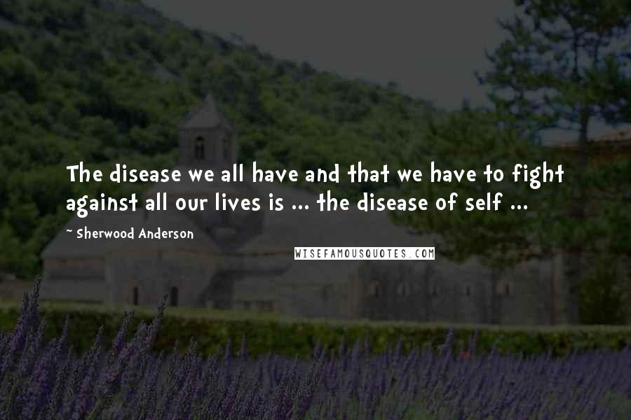 Sherwood Anderson Quotes: The disease we all have and that we have to fight against all our lives is ... the disease of self ...