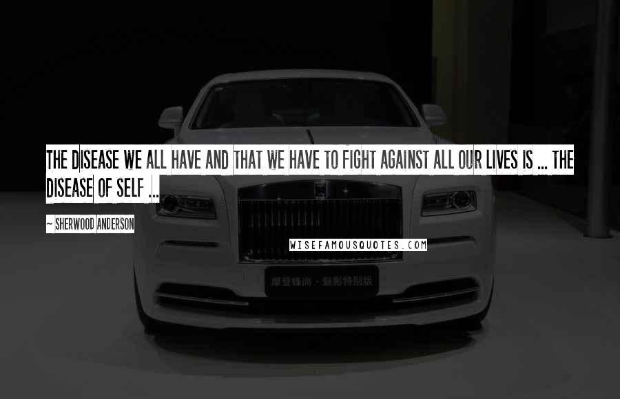 Sherwood Anderson Quotes: The disease we all have and that we have to fight against all our lives is ... the disease of self ...