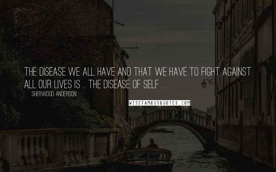 Sherwood Anderson Quotes: The disease we all have and that we have to fight against all our lives is ... the disease of self ...