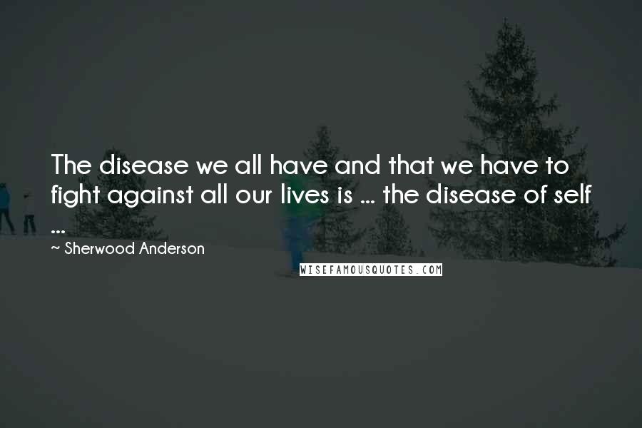 Sherwood Anderson Quotes: The disease we all have and that we have to fight against all our lives is ... the disease of self ...