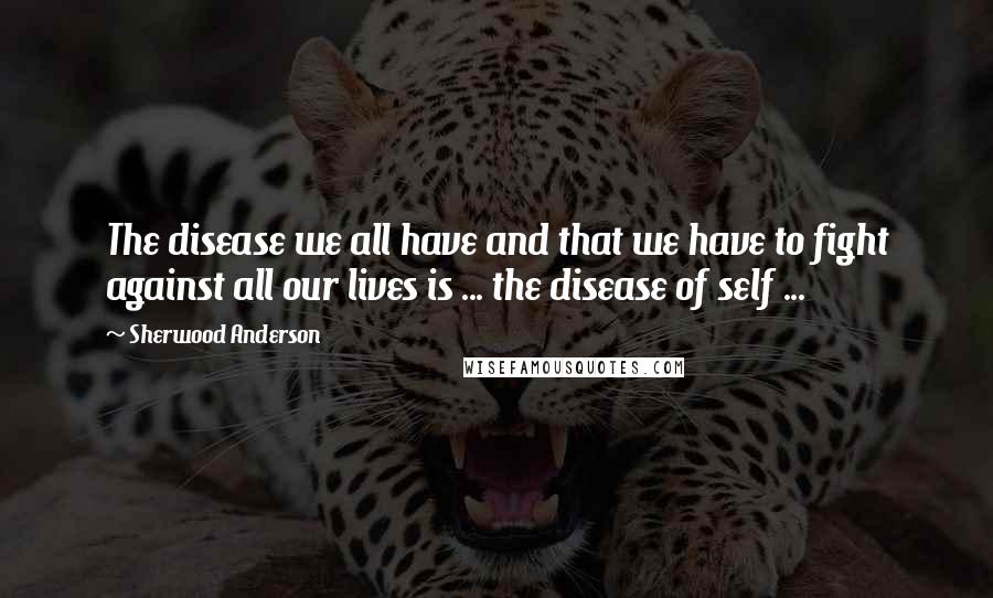 Sherwood Anderson Quotes: The disease we all have and that we have to fight against all our lives is ... the disease of self ...