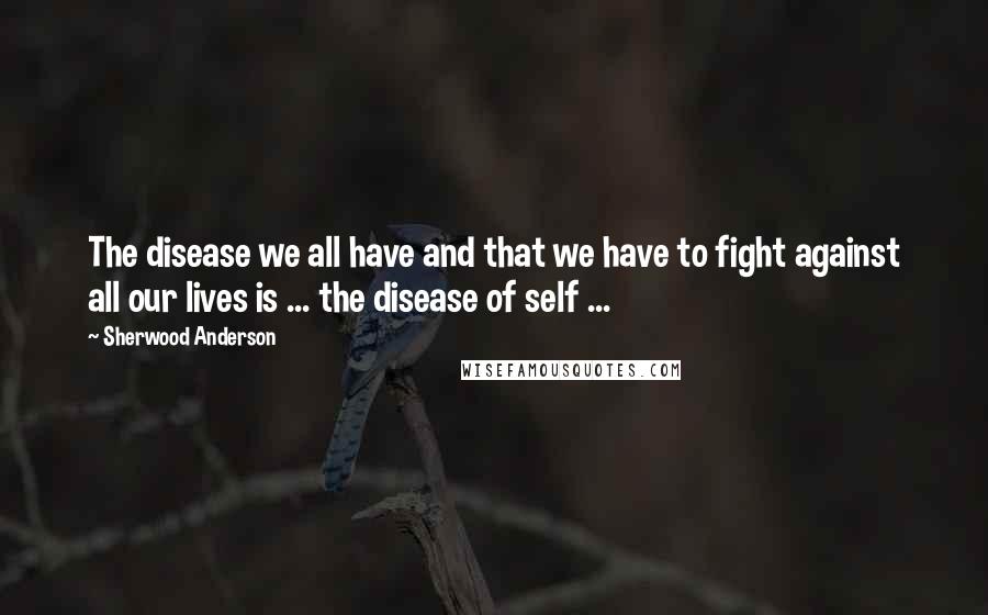 Sherwood Anderson Quotes: The disease we all have and that we have to fight against all our lives is ... the disease of self ...