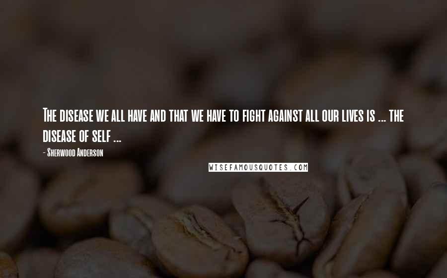 Sherwood Anderson Quotes: The disease we all have and that we have to fight against all our lives is ... the disease of self ...